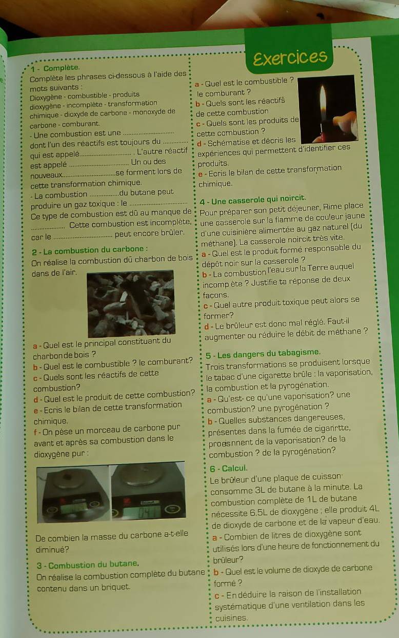 Complète. Exercices
Complète les phrases ci-dessous à l'aide des
mots suivants : a - Quel est le combustible ?
Dioxygène - combustible - produits le comburant ?
dioxygène - incomplète - transformation b - Quels sont les réactifs
chimique - dioxyde de carbone - monoxyde de
carbone - comburant. de cette combustion
- Une combustion est une c - Quels sont les produits d
dont l'un des réactifs est toujours du cette combustion ?
qui est appelé._ L'autre réactif d - Schématise et décris les
expériences qui permettent d'identifier ces
est appelé _Un ou des produits.
nouveaux. _se forment lors de e - Écris le bilan de cette transformation
cette transformation chimique. chimique.
- La combustion _du butane peut
produire un gaz toxique : le _4 - Une casserole qui noircit.
Ce type de combustion est dû au manque de Pour préparer son petit déjeuner, Rime place
.Cette combustion est incomplète, une casserole sur la flamme de couleur jaune
car le_ peut encore brûler.  d'une cuisinière alimentée au gaz naturel (du
2 - La combustion du carbone : méthane). La casserole noircit très vite.
On réalise la combustion dû charbon de bois a - Quel est le produit formé responsable du
dépôt noir sur la casserole ?
dans de l'air.
b - La combustion l’eau sur la Terre auquel
incomp ète ? Justifie ta réponse de deux
façons.
c - Quel autre produit toxique peut alors se
former?
d - Le brûleur est donc mal réglé. Faut-il
a - Quel est le principal constituant du augmenter ou réduire le débit de méthane ?
charbon de bois ?
b - Quel est le combustible ? le comburant? 5 - Les dangers du tabagisme.
c - Quels sont les réactifs de cette Trois transformations se produisent lorsque
combustion? de tabac d'une cigarette brûle : la vaporisation,
d - Quel est le produit de cette combustion? la combustion et la pyrogénation.
e - Ecris le bilan de cette transformation a - Qu'est- ce qu'une vaporisation? une
combustion? une pyrogénation ?
chimique. b - Quelles substances dangereuses,
f - On pèse un morceau de carbone pur
avant et après sa combustion dans le présentes dans la fumée de ciganrtte,
proésnnent de la vaporisation? de la
dioxygène pur : combustion ? de la pyrogénation?
6 - Calcul.
Le brûleur d'une plaque de cuisson
consomme 3L de butane à la minute. La
combustion complète de 1L de butane
nécessite 6.5L de dioxygène ; elle produit 4L
de dioxyde de carbone et de la vapeur d'eau.
De combien la masse du carbone a-t-elle a - Combien de litres de dioxygène sont
diminué? utilisés lors d'une heure de fonctionnement du
3 - Combustion du butane. brûleur?
On réalise la combustion complète du butane b - Quel est le volume de dioxyde de carbone
contenu dans un briquet.  formé ?
c - En déduire la raison de l'installation
systématique d'une ventilation dans les
cuisines.