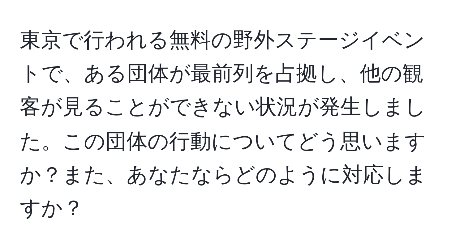 東京で行われる無料の野外ステージイベントで、ある団体が最前列を占拠し、他の観客が見ることができない状況が発生しました。この団体の行動についてどう思いますか？また、あなたならどのように対応しますか？