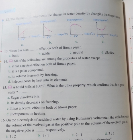 Unil
A 12. The figure_
represents the change in water density by changing the temperaton 2
Deraity cos ecm^(wedge)) Densityt (gm/cm^3)
C
T_C mg (^circ C) Temp i"C y
T2mp 4°C 0 4°C
b. c. d.
a.
13. Water has a/an _effect on both of litmus paper.
a. basic b. acidic c. neutral d. alkaline
14.  All of the following are among the properties of water except_
a. it has a neutral effect on both of litmus paper.
b. it is a polar compound.
c. its volume increases by freezing.
d. it decomposes by heat into its elements.
15. A liquid boils at 100°C. What is the other property, which confirms that it is pure
water ?_
a. Sugar dissolves in it.
b. Its density decreases on freezing.
c. It has a neutral effect on both of litmus paper.
d. It evaporates on heating.
16. On the electrolysis of acidified water by using Hofmann’s voltameter, the ratio between
the volume of the evolved gas at the positive pole to the volume of the evolved gas at
the negative pole is _respectively.
a. 1:2 b. 1:1 c. 2:1 d. 3:1
meter''