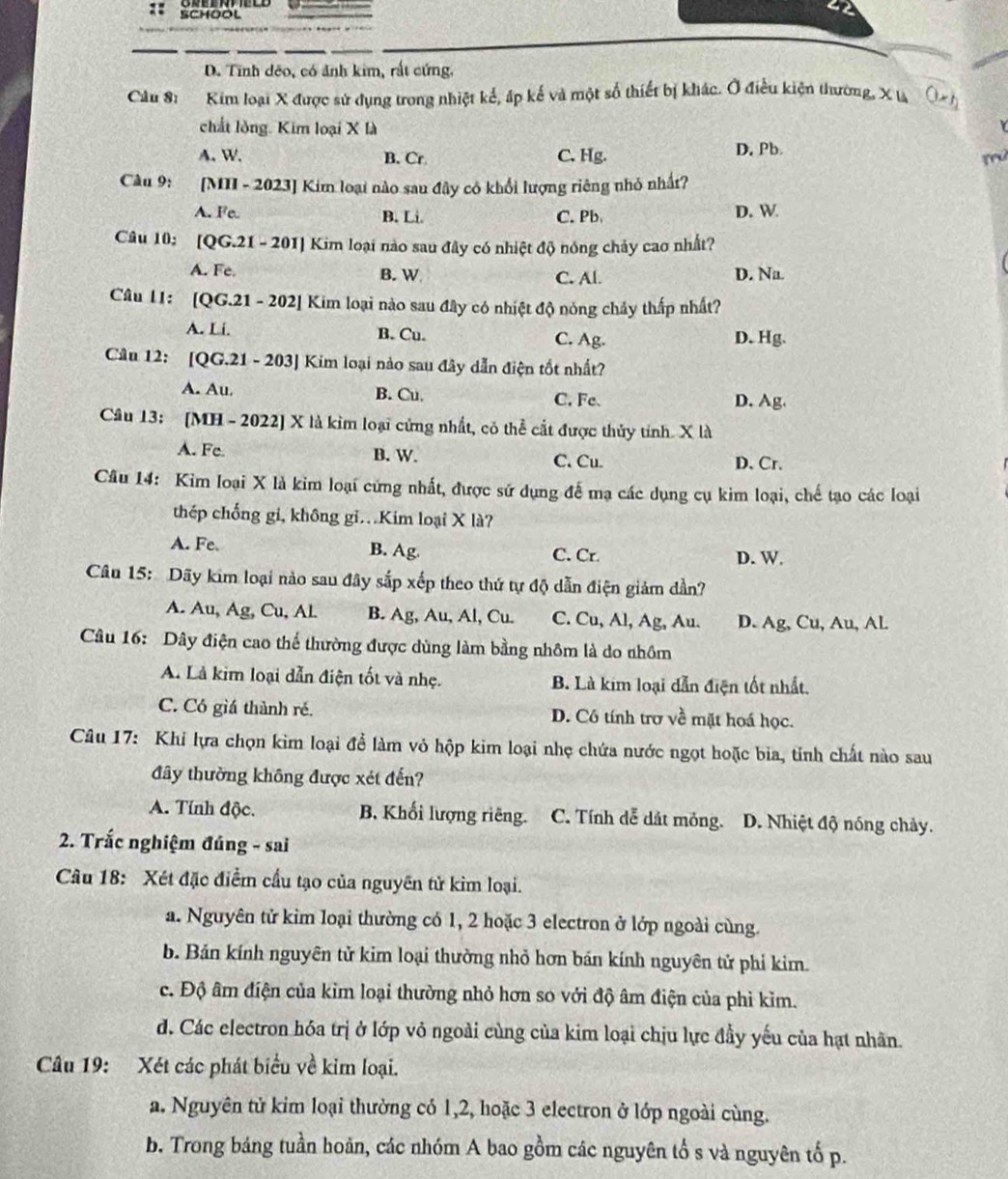 SCHOOL
D. Tính dêo, có ảnh kim, rất cứng.
Câu 8: Kim loại X được sử dụng trong nhiệt kế, áp kế và một số thiết bị khác. Ở điều kiện thường, X là
chất lòng. Kim loại X là
A. W. B. Cr. C. Hg. D. Pb
mú
Câu 9: [MII - 2023] Kim loại nào sau đây có khổi lượng riêng nhỏ nhất?
A. Fe B. Li. C. Pb D. W
Câu 10: [QG.21 - 201] Kim loại nào sau đây có nhiệt độ nóng chảy cao nhất?
A. Fe B. W C. Al. D. Na.
Câu 1I: [QG.21 - 202] Kim loại nào sau đây có nhiệt độ nóng chảy thấp nhất?
A. Li. B. Cu. C. Ag. D. Hg.
Câu 12: [QG.21 - 203] Kim loại nào sau đây dẫn điện tốt nhất?
A. Au. B. Cu. C. Fe. D. Ag.
Câu 13: [MH - 2022] X là kìm loại cứng nhất, có thể cắt được thủy tính. X là
A. Fe B. W. C. Cu. D. Cr.
Câu 14: Kim loại X là kim loại cứng nhất, được sử dụng để mạ các dụng cụ kim loại, chế tạo các loại
thép chống gi, không gi.Kim loại X là?
A. Fe B. Ag. C. Cr. D. W.
Câu 15: Dãy kim loại nào sau đây sắp xếp theo thứ tự độ dẫn điện giảm dần?
A. Au, Ag, Cu, Al B. Ag, Au, Al, Cu. C. Cu, Al, Ag, Au. D. Ag, Cu, Au, Al.
Câu 16: Dây điện cao thể thường được dùng làm bằng nhôm là do nhồm
A. Là kim loại dẫn điện tốt và nhẹ. B. Là kim loại dẫn điện tốt nhất.
C. Có giá thành ré. D. Cô tính trơ về mặt hoá học.
Câu 17: Khi lựa chọn kim loại để làm vỏ hộp kim loại nhẹ chứa nước ngọt hoặc bia, tỉnh chất nào sau
đây thường không được xét đến?
A. Tính độc. B. Khối lượng riêng. C. Tính dễ dát mỏng. D. Nhiệt độ nóng chảy.
2. Trắc nghiệm đúng - sai
Câu 18: Xét đặc điểm cầu tạo của nguyên tử kìm loại.
a. Nguyên tử kim loại thường có 1, 2 hoặc 3 electron ở lớp ngoài cùng.
b. Bản kính nguyên tử kim loại thường nhỏ hơn bán kính nguyên tử phi kim.
c. Độ âm điện của kim loại thường nhỏ hơn so với độ âm điện của phì kìm.
d. Các electron hóa trị ở lớp vỏ ngoài cùng của kim loại chịu lực đầy yếu của hạt nhân.
Câu 19: Xét các phát biểu về kim loại.
a. Nguyên tử kim loại thường có 1,2, hoặc 3 electron ở lớp ngoài cùng.
b. Trong báng tuần hoãn, các nhóm A bao gồm các nguyên tổ s và nguyên tố p.