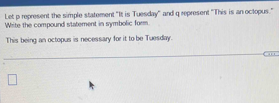 Let p represent the simple statement "It is Tuesday" and q represent "This is an octopus." 
Write the compound statement in symbolic form. 
This being an octopus is necessary for it to be Tuesday.