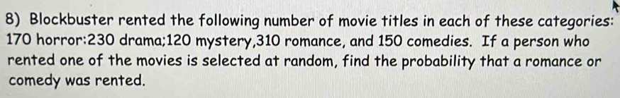 Blockbuster rented the following number of movie titles in each of these categories:
170 horror: 230 drama; 120 mystery, 310 romance, and 150 comedies. If a person who 
rented one of the movies is selected at random, find the probability that a romance or 
comedy was rented.