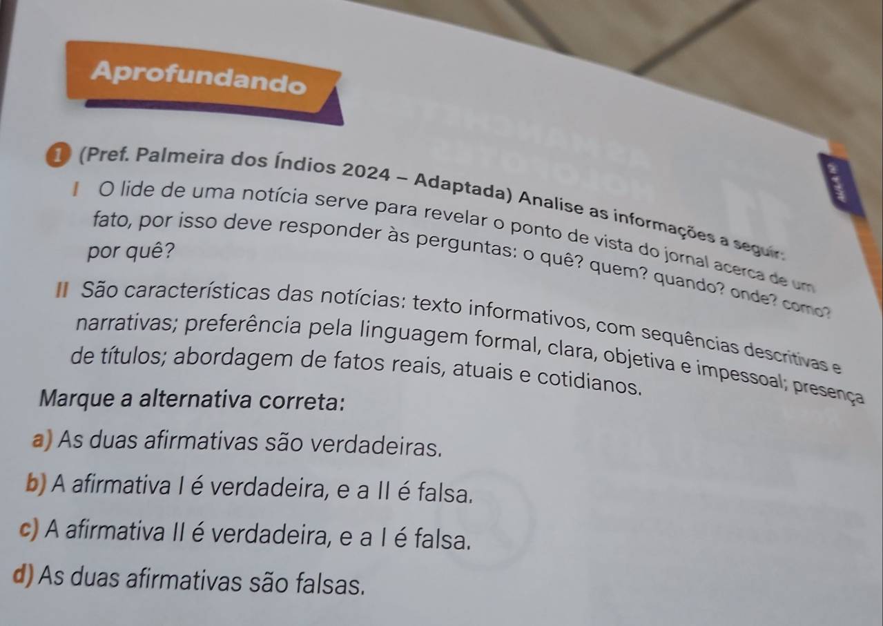 Aprofundando
1 (Pref. Palmeira dos Índios 2024 - Adaptada) Analise as informações a seguia
O lide de uma notícia serve para revelar o ponto de vista do jornal acerca de um
por quê?
fato, por isso deve responder às perguntas: o quê? quem? quando? onde com
São características das notícias: texto informativos, com sequências descritivas e
narrativas; preferência pela linguagem formal, clara, objetiva e impessoal; presença
de títulos; abordagem de fatos reais, atuais e cotidianos.
Marque a alternativa correta:
a) As duas afirmativas são verdadeiras.
b) A afirmativa I é verdadeira, e a II é falsa.
c) A afirmativa II é verdadeira, e a I é falsa.
d) As duas afirmativas são falsas.