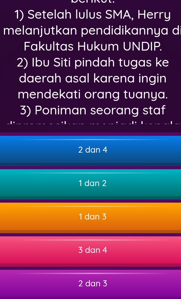 Setelah lulus SMA, Herry
melanjutkan pendidikannya d
Fakultas Hukum UNDIP.
2) Ibu Siti pindah tugas ke
daerah asal karena ingin
mendekati orang tuanya.
3) Poniman seorang staf
2 dan 4
1 dan 2
1 dan 3
3 dan 4
2 dan 3