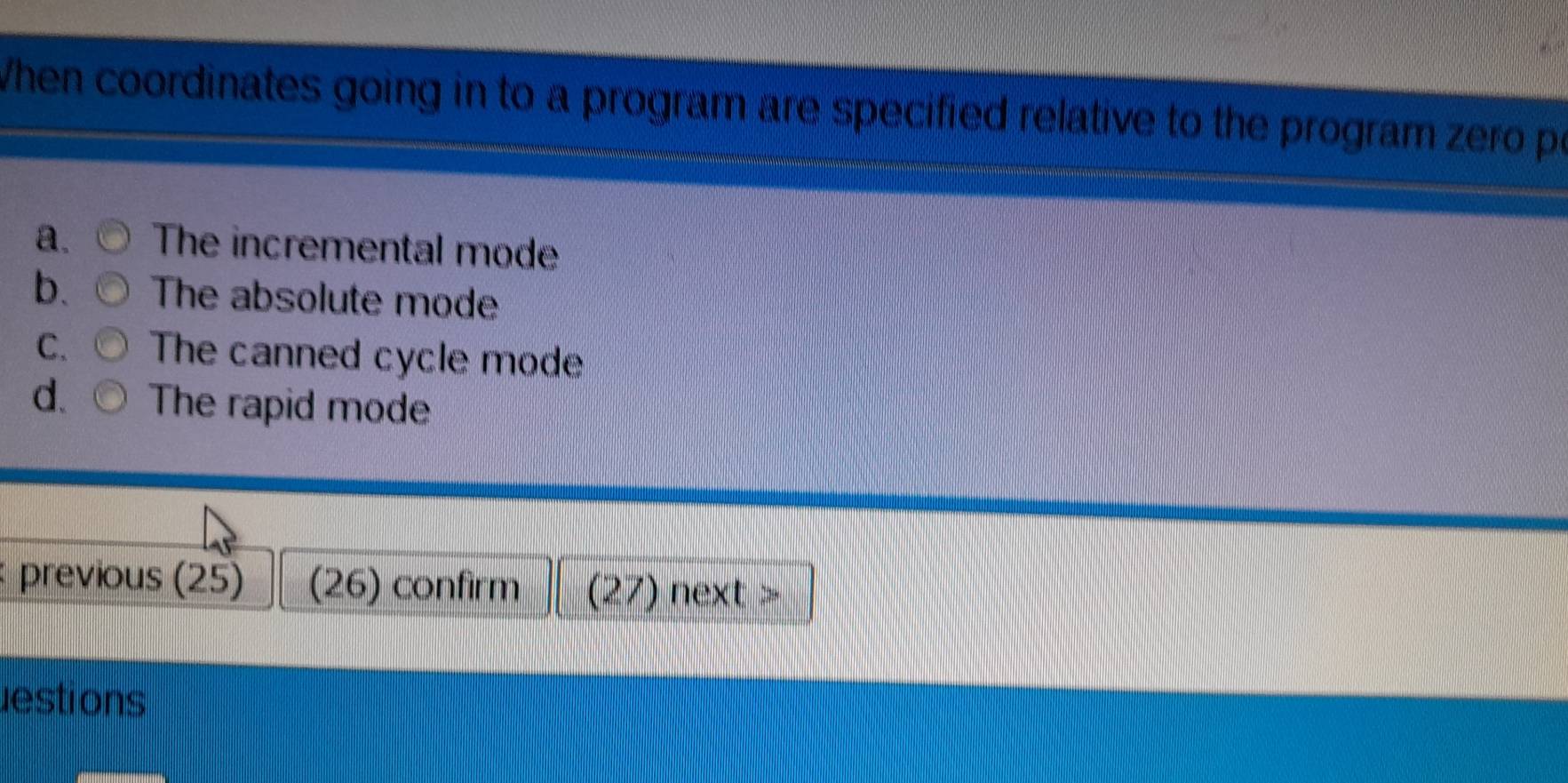 When coordinates going in to a program are specified relative to the program zero p
a. The incremental mode
b. The absolute mode
C. The canned cycle mode
d. The rapid mode
previous (25) (26) confirm (27) next >
estions