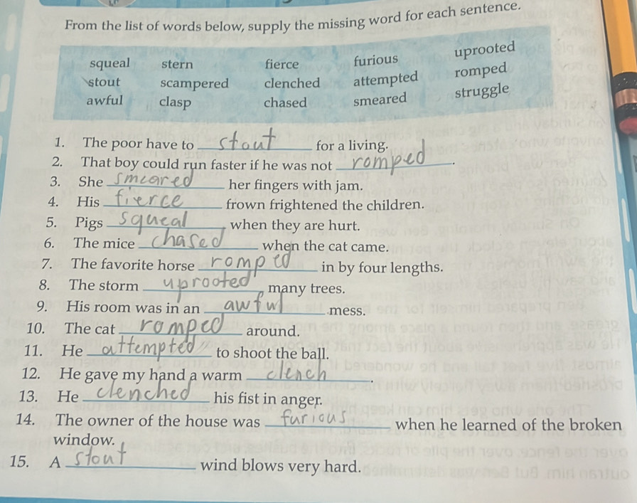 From the list of words below, supply the missing word for each sentence.
squeal stern fierce furious uprooted
stout scampered clenched attempted romped
awful clasp chased smeared struggle
1. The poor have to _for a living.
2. That boy could run faster if he was not_
.
3. She her fingers with jam.
4. His _frown frightened the children.
5. Pigs _when they are hurt.
6. The mice _when the cat came.
7. The favorite horse _in by four lengths.
8. The storm _many trees.
9. His room was in an _mess.
10. The cat_ around.
11. He_ to shoot the ball.
12. He gave my hand a warm_
13. He_ his fist in anger.
14. The owner of the house was _when he learned of the broken
window.
15. A _wind blows very hard.