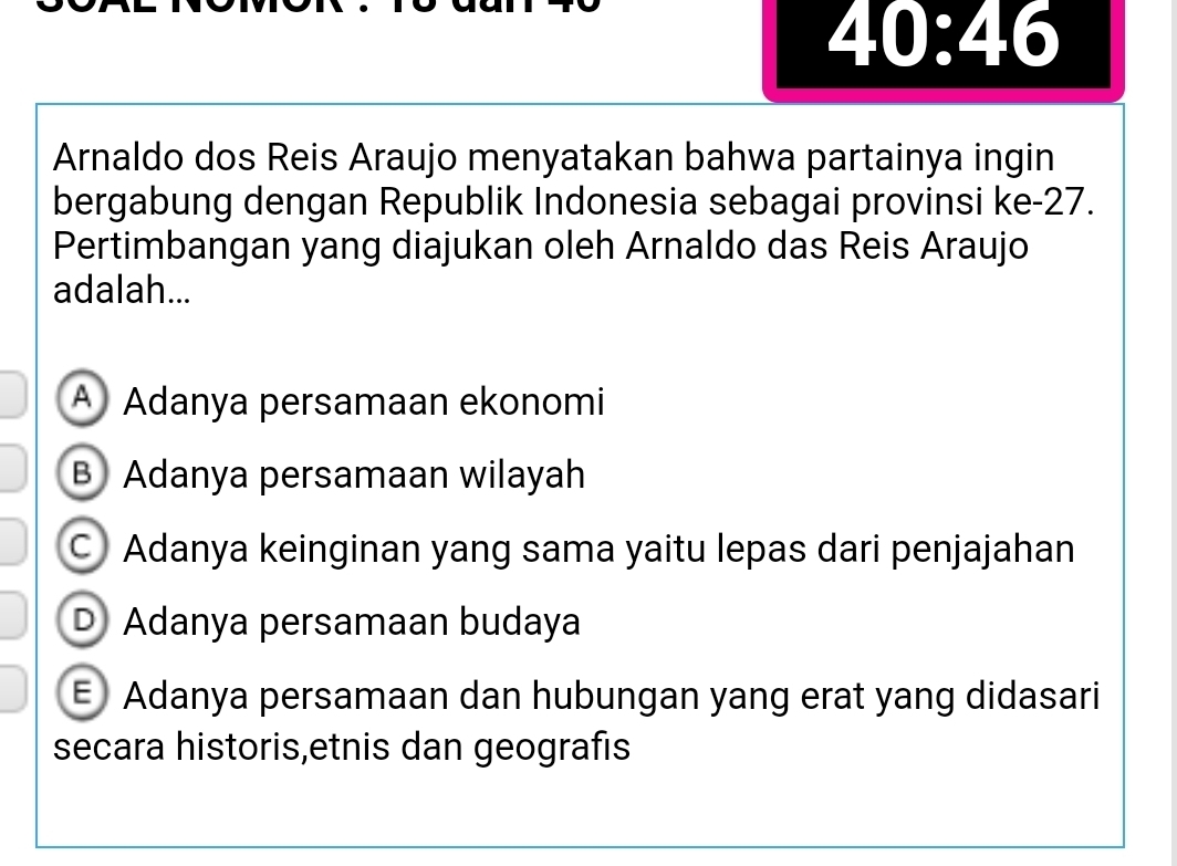 40:46
Arnaldo dos Reis Araujo menyatakan bahwa partainya ingin
bergabung dengan Republik Indonesia sebagai provinsi ke- 27.
Pertimbangan yang diajukan oleh Arnaldo das Reis Araujo
adalah...
A Adanya persamaan ekonomi
B Adanya persamaan wilayah
C Adanya keinginan yang sama yaitu lepas dari penjajahan
D) Adanya persamaan budaya
E Adanya persamaan dan hubungan yang erat yang didasari
secara historis,etnis dan geografis