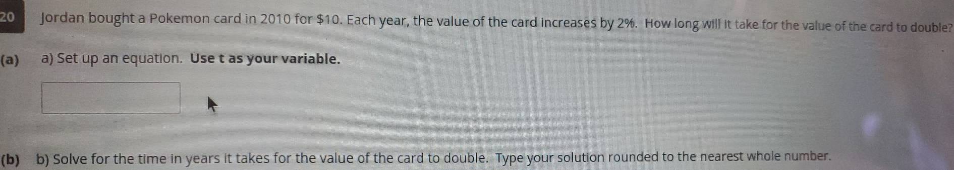 Jordan bought a Pokemon card in 2010 for $10. Each year, the value of the card increases by 2%. How long will it take for the value of the card to double? 
(a) a) Set up an equation. Use t as your variable. 
(b) b) Solve for the time in years it takes for the value of the card to double. Type your solution rounded to the nearest whole number.