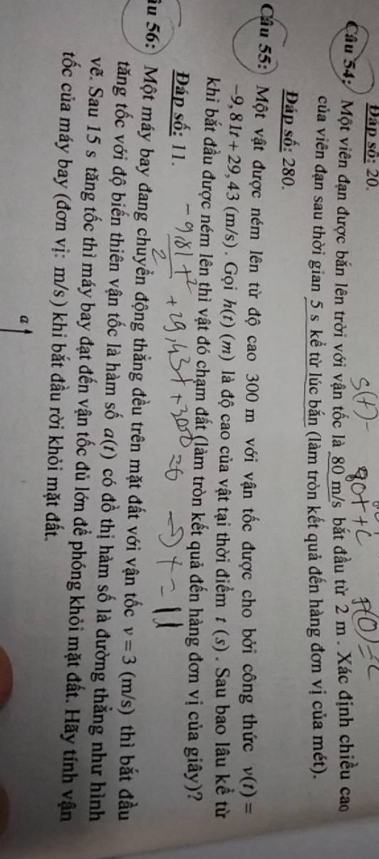 Đập số: 20 
âu 54: Một viên đạn được bắn lên trời với vận tốc là 80 m/s bắt đầu từ 2 m. Xác định chiều cao 
của viên đạn sau thời gian 5 s kể từ lúc bắn (làm tròn kết quả đến hàng đơn vị của mét). 
Đáp số: 280. 
Câu 55: Một vật được ném lên từ độ cao 300 m với vận tốc được cho bởi công thức v(t)=
-9,81t+29,43 (m/s). Gọi h(t) (m) là độ cao của vật tại thời điểm t(s). Sau bao lâu kề từ 
khi bắt đầu được ném lên thì vật đó chạm đất (làm tròn kết quả đến hàng đơn vị của giây)? 
Đáp số: 11. 
Ấu 56: Một máy bay đang chuyển động thẳng đều trên mặt đất với vận tốc v=3 (m/s) thì bắt đầu 
tăng tốc với độ biến thiên vận tốc là hàm số a(t) có đồ thị hàm số là đường thẳng như hình 
vẽ. Sau 15 s tăng tốc thì máy bay đạt đến vận tốc đủ lớn để phóng khỏi mặt đất. Hãy tính vận 
tốc của máy bay (đơn vị: m/s ) khi bắt đầu rời khỏi mặt đất. 
a