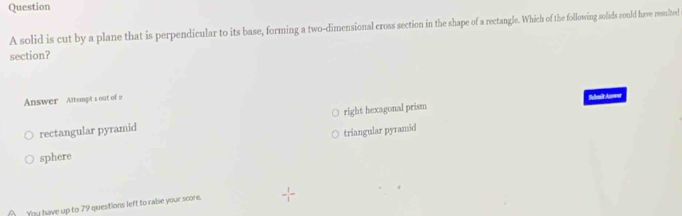 solid is cut by a plane that is perpendicular to its base, forming a two-dimensional cross section in the shape of a rectangle. Which of the following solids could have resulted
section?
Answer Attempt 1 out of 2
Sabasit Anower
rectangular pyramid right hexagonal prism
triangular pyramid
sphere
You have up to 79 questions left to raise your score.