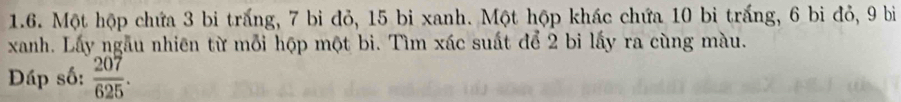 Một hộp chứa 3 bi trắng, 7 bi đỏ, 15 bi xanh. Một hộp khác chứa 10 bi trắng, 6 bi đỏ, 9 bì 
xanh. Lấy ngẫu nhiên từ mỗi hộp một bi. Tìm xác suất để 2 bi lấy ra cùng màu. 
Đáp số:  207/625 .