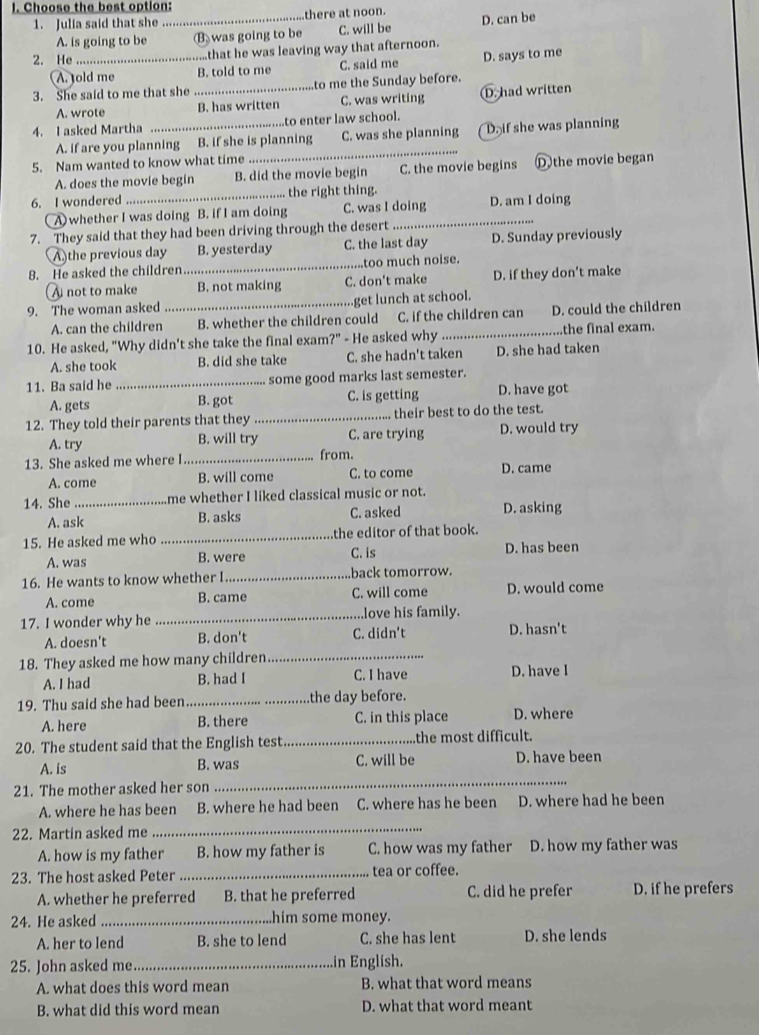 Choose the best option:
1. Julia said that she _there at noon.
A. is going to be (B) was going to be C. will be D. can be
2. He_ ...that he was leaving way that afternoon.
A. old me B. told to me C. said me D. says to me
3. She said to me that she _to me the Sunday before.
A. wrote B. has written C. was writing D. had written
4. I asked Martha _..to enter law school.
A. if are you planning B. if she is planning C. was she planning D if she was planning
5. Nam wanted to know what time ...
A. does the movie begin B. did the movie begin C. the movie begins D the movie began
6. I wondered _... the right thing.
(A) whether I was doing B. if I am doing C. was I doing D. am I doing
7. They said that they had been driving through the desert
A)the previous day B. yesterday C. the last day D. Sunday previously
8. He asked the children_ too much noise.
A not to make B. not making C. don't make D. if they don't make
9. The woman asked _.get lunch at school.
A. can the children B. whether the children could C. if the children can D. could the children
10. He asked, "Why didn't she take the final exam?" - He asked why_ the final exam.
A. she took B. did she take C. she hadn't taken D. she had taken
11. Ba said he _some good marks last semester.
A. gets B. got C. is getting D. have got
12. They told their parents that they _their best to do the test.
A. try B. will try C. are trying D. would try
13. She asked me where I _from.
A. come B. will come C. to come D. came
14. She_ me whether I liked classical music or not.
A. ask B. asks
C. asked D. asking
15. He asked me who _the editor of that book.
C. is
A. was B. were D. has been
16. He wants to know whether I_ back tomorrow.
A. come B. came C. will come
D. would come
17. I wonder why he _love his family.
A. doesn't B. don't C. didn't D. hasn't
18. They asked me how many children_
A. I had B. had I C. I have D. have I
19. Thu said she had been_ the day before.
A. here B. there C. in this place D. where
20. The student said that the English test_ the most difficult.
A. is B. was C. will be D. have been
21. The mother asked her son
_
A. where he has been B. where he had been C. where has he been D. where had he been
22. Martin asked me
_
A. how is my father B. how my father is C. how was my father D. how my father was
23. The host asked Peter _tea or coffee.
A. whether he preferred B. that he preferred C. did he prefer D. if he prefers
24. He asked _him some money.
A. her to lend B. she to lend C. she has lent D. she lends
25. John asked me._ in English.
A. what does this word mean B. what that word means
B. what did this word mean D. what that word meant