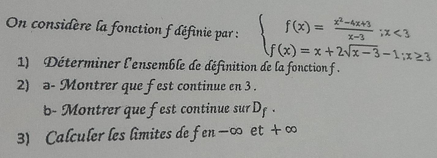 On considère la fonction f définie par : beginarrayl f(x)= (x^2-4x+3)/x-3 ;x<3 f(x)=x+2sqrt(x-3)-1;x≥ 3endarray.
1) Déterminer l'ensemble de définition de la fonction f. 
2) a- Montrer que fest continue en 3. 
b- Montrer que fest continue sur Df. 
3) Calculer les limites de fen −∞ et + ∞