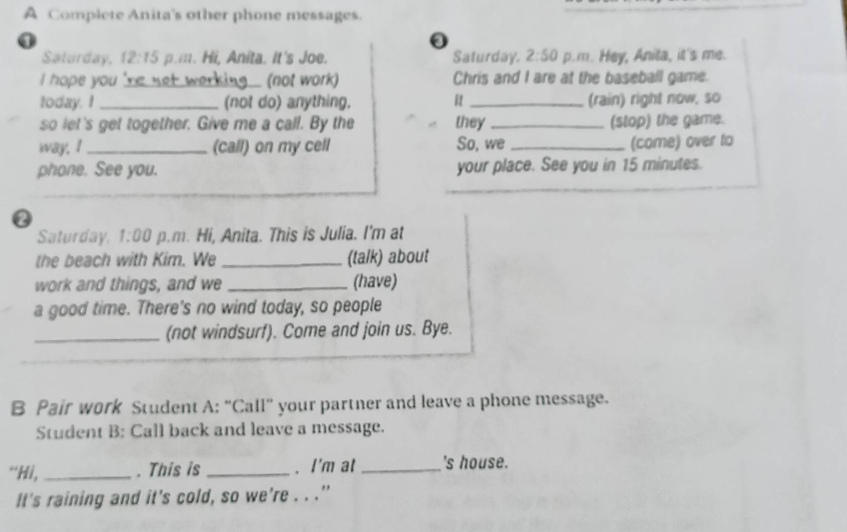 A Complete Anita's other phone messages. 
0 
Saturday. 12:15 p.m. Hi, Anita. It's Joe. Saturday. 2:50 p.m. Hey, Anita, it's me. 
I hope you 're net werking . (not work) Chris and I are at the baseball game. 
today. I _(not do) anything. 81 _(rain) right now, so 
so let's get together. Give me a call. By the they _(stop) the game. 
way, I_ (call) on my cell So, we_ 
(come) over to 
phone. See you. your place. See you in 15 minutes. 
Q 
Saturday. 1:00 p.m. Hi, Anita. This is Julia. I'm at 
the beach with Kim. We _(talk) about 
work and things, and we _(have) 
a good time. There's no wind today, so people 
_(not windsurf). Come and join us. Bye. 
B Pair work Student A: “Call” your partner and leave a phone message. 
Student B: Call back and leave a message. 
“Hi, _. This is _. I'm at_ 
's house. 
It's raining and it's cold, so we're . . ."