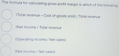 The formula for calculating gross profit margin is which of the following:
(Total revenue - Cost of goods sold) / Total revenue
(Net income / Total revenue
(Operating income / Net sales)
(Net income / Net sales)