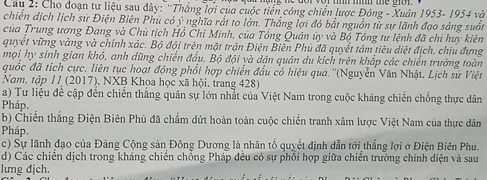 Cầâu 2: Cho đoạn tư liệu sau đây: 'Thắng lợi của cuộc tiến công chiến lược Đông - Xuân 1953- 1954 và 
chiến dịch lịch sử Điện Biên Phu có ý nghĩa rắt to lớn. Thắng lợi đó bắt nguồn từ sự lãnh đạo sáng suốt 
của Trung ương Đảng và Chủ tịch Hồ Chí Minh, của Tổng Quân ủy và Bộ Tổng tư lệnh đã chi huy kiên 
quyết vững vàng và chính xác. Bộ đội trên mặt trận Điện Biên Phủ đã quyết tâm tiêu diệt địch, chịu đựng 
mọi hy sinh gian khô, anh dũng chiến đẩu. Bộ đội và dận quân du kích trên khắp các chiến trường toàn 
quốc đã tích cực, liên tục hoạt động phối hợp chiến đầu có hiệu quả. ''(Nguyễn Văn Nhật. Lịch sử Việt 
Nam. tập 1 I (2017). NXB Khọa học xã hội. trang 428) 
a) Tư liệu để cập đến chiến thắng quân sự lớn nhất của Việt Nam trong cuộc kháng chiến chống thực dân 
Pháp. 
b) Chiến thắng Điện Biên Phủ đã chẩm dứt hoàn toàn cuộc chiến tranh xâm lược Việt Nam của thực dân 
Pháp. 
c) Sự lãnh đạo của Đảng Cộng sản Đông Dương là nhân tố quyết dịnh dẫn tới thắng lợi ở Điện Biên Phu. 
d) Các chiến dịch trong kháng chiến chống Pháp đều có sự phối hợp giữa chiến trường chính diện và sau 
lưng địch.