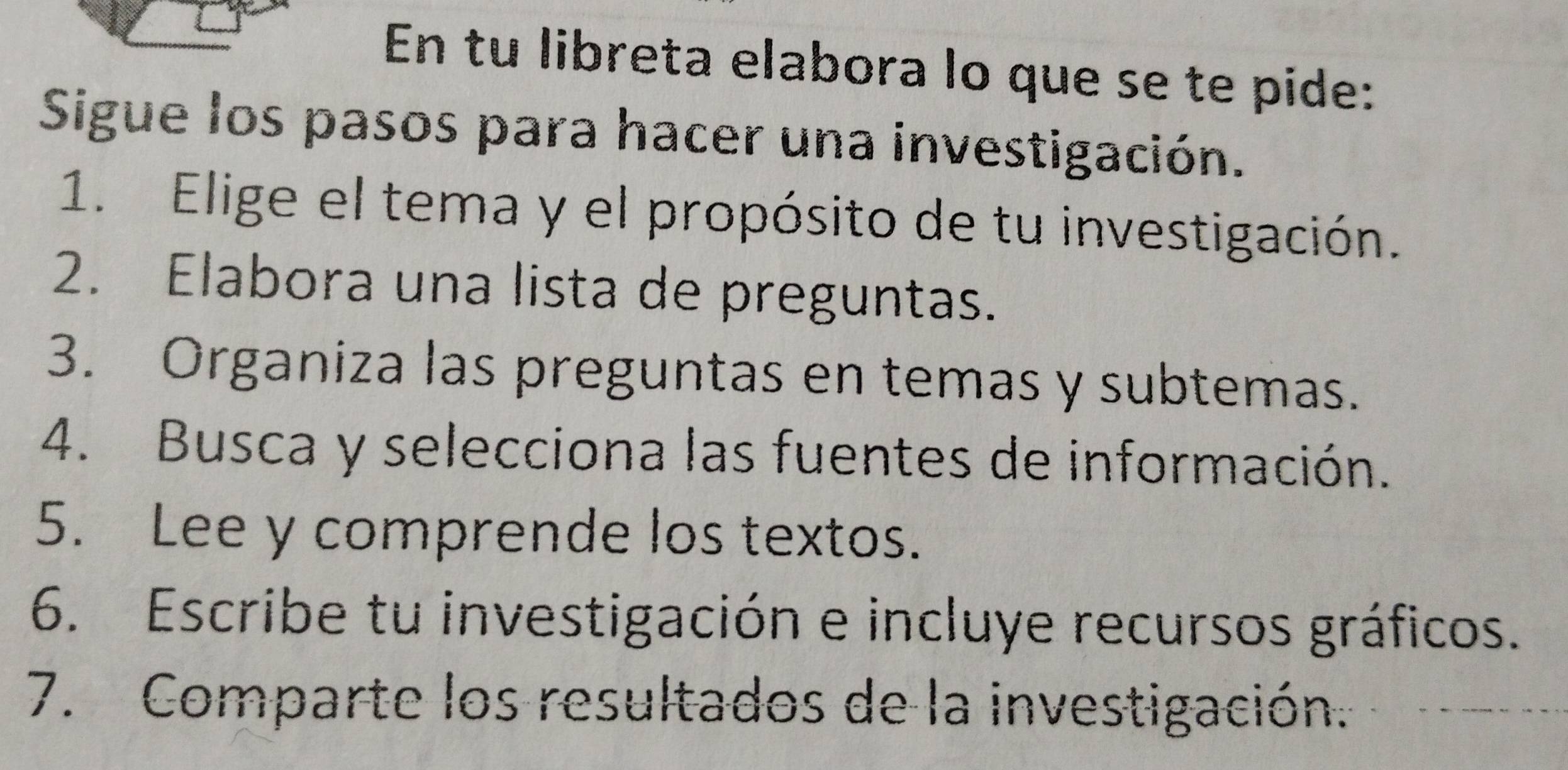 En tu libreta elabora lo que se te pide: 
Sigue los pasos para hacer una investigación. 
1. Elige el tema y el propósito de tu investigación. 
2. Elabora una lista de preguntas. 
3. Organiza las preguntas en temas y subtemas. 
4. Busca y selecciona las fuentes de información. 
5. Lee y comprende los textos. 
6. Escribe tu investigación e incluye recursos gráficos. 
7. Comparte los resultados de la investigación.