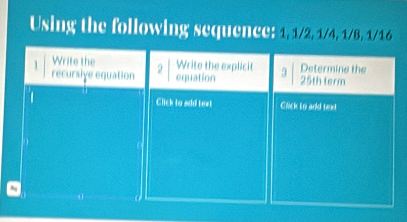 Using the following sequence: 1, 1/2, 1/4, 1/8, 1/16
1 Write the 
Write the explicit 3 Determine the 
recursiye equation 2 equation 25th term 
Click to add text Click to add text