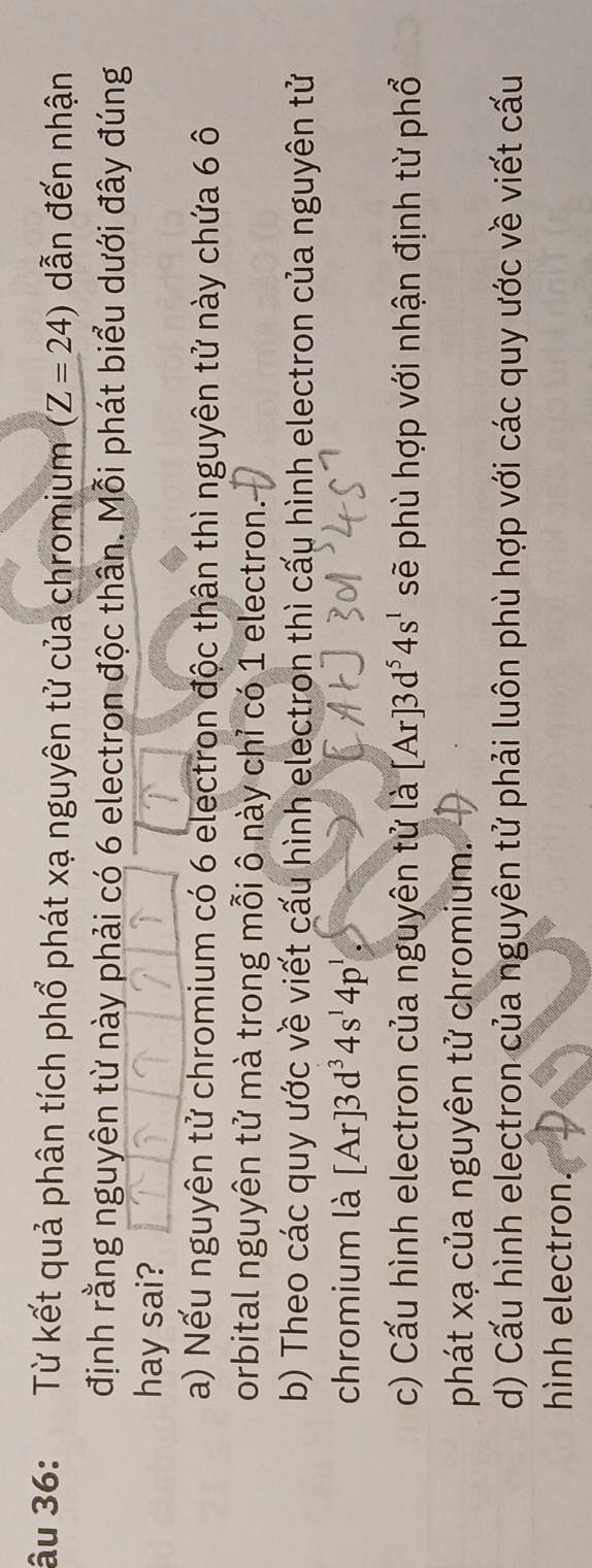 âu 36: Từ kết quả phân tích phổ phát xạ nguyên tử của chromium (Z=24) dẫn đến nhận
định rằng nguyên từ này phải có 6 electron độc thân. Mỗi phát biểu dưới đây đúng
hay sai?
a) Nếu nguyên tử chromium có 6 electron độc thân thì nguyên tử này chứa 6 ô
orbital nguyên tử mà trong mỗi ô này chỉ có 1 electron.
b) Theo các quy ước về viết cấu hình electron thì cấu hình electron của nguyên tử
chromium là [Ar]3d^34s^14p^1
c) Cấu hình electron của nguyên tử là [Ar]3d^54s^1 sẽ phù hợp với nhận định từ phổ
phát xạ của nguyên tử chromium.
d) Cấu hình electron của nguyên tử phải luôn phù hợp với các quy ước về viết cấu
hình electron.
