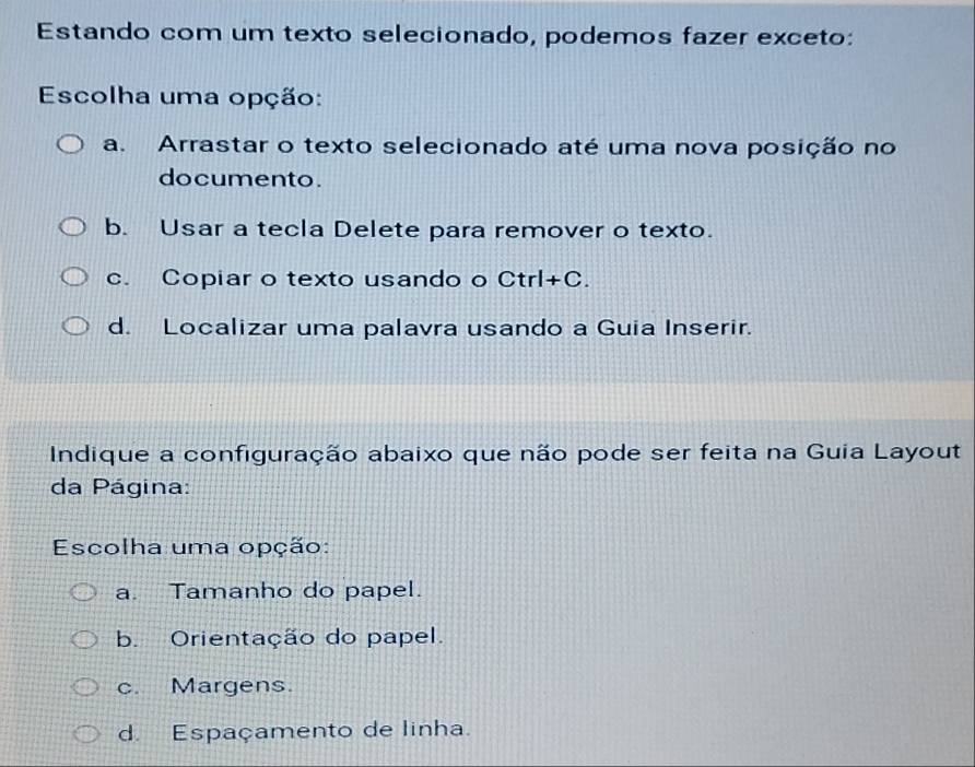 Estando com um texto selecionado, podemos fazer exceto:
Escolha uma opção:
a. Arrastar o texto selecionado até uma nova posição no
documento.
b. Usar a tecla Delete para remover o texto.
c. Copiar o texto usando o Ctrl+C.
d. Localizar uma palavra usando a Guia Inserir.
Indique a configuração abaixo que não pode ser feita na Guia Layout
da Página:
Escolha uma opção:
a. Tamanho do papel.
b. Orientação do papel.
c. Margens.
d. Espaçamento de linha.