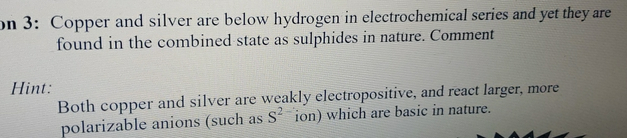 on 3: Copper and silver are below hydrogen in electrochemical series and yet they are 
found in the combined state as sulphides in nature. Comment 
Hint: 
Both copper and silver are weakly electropositive, and react larger, more 
polarizable anions (such as S^2 ion) which are basic in nature.