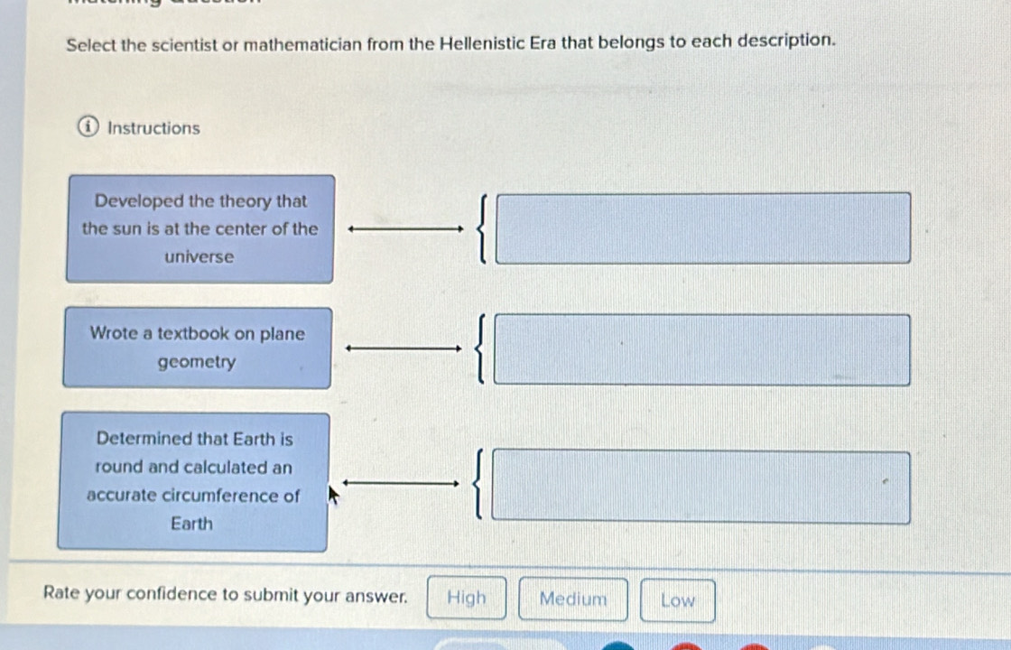 Select the scientist or mathematician from the Hellenistic Era that belongs to each description.
① Instructions
Developed the theory that
the sun is at the center of the
universe
Wrote a textbook on plane
geometry
□°
Determined that Earth is
round and calculated an
accurate circumference of
Earth
Rate your confidence to submit your answer. High Medium Low