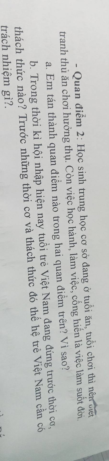 Quan điểm 2: Học sinh trung học cơ sở đang ở tuổi ăn, tuổi chơi thì nền ciết 
tranh thủ ăn chơi hưởng thụ. Còn việc học hành, làm việc, cống hiển là việc làm suốt đời. 
a. Em tán thành quan điểm nào trong hai quan điểm trên? Vì sao? 
b. Trong thời kì hội nhập hiện nay tuổi trẻ Việt Nam đang đứng trước thời cơ, 
thách thức nào? Trước những thời cơ và thách thức đó thể hệ trẻ Việt Nam cần có 
trách nhiệm gì?.