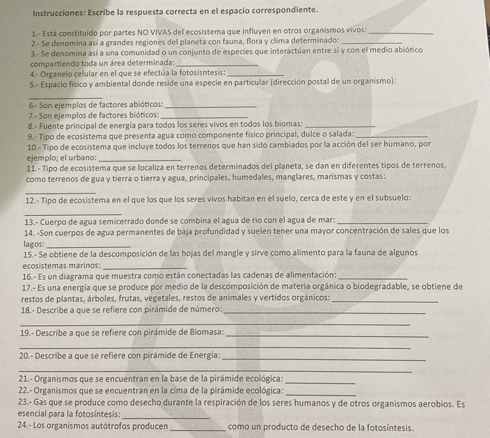 Instrucciones: Escribe la respuesta correcta en el espacio correspondiente.
1.- Está constituido por partes NO VIVAS del ecosistema que influyen en otros organismos vivos:_
2.- Se denomina así a grandes regiones del planeta con fauna, flora y clima determinado:_
3.- Se denomina así a una comunidad o un conjunto de especies que interactúan entre sí y con el medio abiótico
compartiendo toda un área determinada:_
4.- Organelo celular en el que se efectúa la fotosisntesis:_
5.- Espacio físico y ambiental donde reside una especie en particular (dirección postal de un organismo):
_
6.- Son ejemplos de factores abióticos:_
7.- Son ejemplos de factores bióticos:_
8.- Fuente principal de energía para todos los seres vivos en todos los biomas:_
9.- Tipo de ecosistema que presenta agua como componente físico principal, dulce o salada:_
10.- Tipo de ecosistema que incluye todos los terrenos que han sido cambiados por la acción del ser humano, por
ejemplo; el urbano:_
11.- Tipo de ecosistema que se localiza en terrenos determinados del planeta, se dan en diferentes tipos de terrenos,
como terrenos de gua y tierra o tierra y agua, principales, humedales, manglares, marismas y costas:
_
12.- Tipo de ecosistema en el que los que los seres vivos habitan en el suelo, cerca de este y en el subsuelo:
_
13.- Cuerpo de agua semicerrado donde se combina el agua de rio con el agua de mar:_
14. -Son cuerpos de agua permanentes de baja profundidad y suelen tener una mayor concentración de sales que los
lagos:_
15.- Se obtiene de la descomposición de las hojas del mangle y sirve como alimento para la fauna de algunos
ecosistemas marinos:_
16.- Es un diagrama que muestra como están conectadas las cadenas de alimentación:_
17.- Es una energía que se produce por medio de la descomposición de materia orgánica o biodegradable, se obtiene de
restos de plantas, árboles, frutas, vegetales, restos de animales y vertidos orgánicos:_
18.- Describe a que se refiere con pirámide de número:_
_
19.- Describe a que se refiere con pirámide de Biomasa:_
_
20.- Describe a que se refiere con pirámide de Energía:_
_
21.- Organismos que se encuentran en la base de la pirámide ecológica:_
22.- Organismos que se encuentran en la cima de la pirámide ecológica:_
23.- Gas que se produce como desecho durante la respiración de los seres humanos y de otros organismos aerobios. Es
esencial para la fotosíntesis:_
24.- Los organismos autótrofos producen _como un producto de desecho de la fotosíntesis.