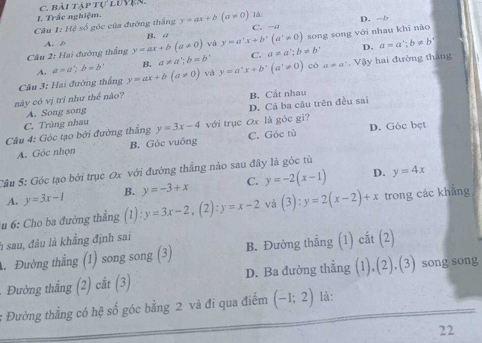 bài tập tự luYệN.
I. Trắc nghiệm. là:
Câu 1: Hệ số góc của đường thẳng y=ax+b(a!= 0) C. -a D. -b
B. a
Câu 2: Hai đường thắng y=ax+b(a!= 0) và y=a'x+b'(a'!= 0) song song với nhau khi nào
A. b
D. a=a';b!= b'
A. a=a';b=b' B. a!= a∵ b=b C. a!= a';b!= b'
Câu 3: Hai đường thẳng y=ax+b(a!= 0) và y=a'x+b'(a'!= 0) có a!= a'. Vậy hai đường thẳng
này có vị trí như thế nào?
A. Song song B. Cắt nhau
C. Trùng nhau D. Cả ba câu trên đều sai
D. Góc bẹt
Câu 4: Góc tạo bởi đường thẳng y=3x-4 với trục 0x là góc gì?
A. Góc nhọn B. Góc vuông C. Góc tù
Câu 5: Góc tạo bởi trục 0x với đường thẳng nào sau đây là góc tù
B. y=-3+x
C. y=-2(x-1) D. y=4x
A. y=3x-1
*u 6: Cho ba đường thẳng (1): y=3x-2,(2):y=x-2 và (3):y=2(x-2)+x trong các khẳng
h sau, đâu là khẳng định sai
A. Đường thẳng (1) song song (3) B. Đường thẳng (1) cắt (2)
Đường thắng (2) cắt (3) D. Ba đường thẳng (1),(2),(3) song song
Đường thẳng có hệ số góc bằng 2 và đi qua điểm (-1;2) là:
22