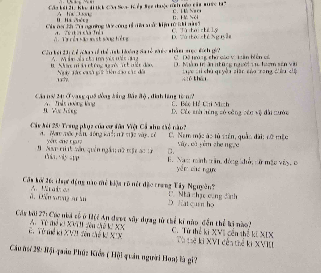 B. Quảng Nam
Cầu hồi 21: Khu di tích Côn Sơn- Kiếp Bạc thuộc tỉnh nào của nước ta?
A. Hải Dương C. Hà Nam
B. Hải Phòng D. Hà Nội
Cầu hỏi 22: Tín ngưỡng thờ cúng tổ tiên xuất hiện từ khi nào?
A. Từ thời nhà Trần C. Từ thời nhà Lý
B. Từ nền văn minh sông Hồng D. Từ thời nhà Nguyễn
Câu hồi 23: Lễ Khao lễ thể lính Hoàng Sa tổ chức nhằm mục đích gì?
A. Nhằm cầu cho trời yên biển lặng C. Dể tướng nhớ các vị thần biên cả
B. Nhầm tri ân những người lính biển đảo. D. Nhâm trí ân những người thu lượm sản vật
Ngày đêm canh giữ biển đảo cho đất thực thí chủ quyền biển đảo trong điều kiệ
nước. khó khǎn.
Cầu hồi 24: Ở vùng quê đồng bằng Bắc Bộ , đình làng tờ ai?
A. Thần hoàng làng C. Bác Hồ Chí Minh
B. Vua Hùng D. Các anh hùng có công bảo vệ đất nước
Câu hồi 25: Trang phục của cư dân Việt Cố như thế nào?
A. Nam mặc yểm, đóng khổ; nữ mặc váy, có C. Nam mặc áo tứ thân, quần dài; nữ mặc
yểm che ngực váy, có yếm che ngực
B. Nam minh trần, quần ngắn; nữ mặc áo tứ D.
thân, váy dụp E. Nam mình trần, đóng khố; nữ mặc váy, c
yếm che ngực
Câu hồi 26: Hoạt động nào thể hiện rõ nét đặc trưng Tây Nguyên?
A. Hát dân ca C. Nhã nhạc cung đình
B. Diễn xướng sử thi D. Hát quan họ
Câu hồi 27: Các nhà cổ ở Hội An được xây dựng từ thế kĩ nào _đến thế kĩ nào?
A. Từ thế kỉ XVIII đến thế kí XX C. Từ thế ki XVI đến thế kỉ XIX
B. Từ thế kỉ XVII đến thế kỉ XIX Từ thế ki XVI đến thế ki XVIII
Câu hỏi 28: Hội quán Phúc Kiến ( Hội quán người Hoa) là gì?