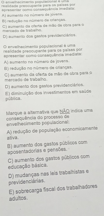 envelhecimento populacional é uma
realidade preocupante para os países por
apresentar como consequência imediata:
A) aumento no número de jovens.
B) redução no número de crianças.
C) aumento da oferta de mão de obra para o
mercado de trabalho.
D) aumento dos gastos previdenciários.
O envelhecimento populacional é uma
realidade preocupante para os países por
apresentar como consequência imediata:
A) aumento no número de jovens.
B) redução no número de crianças.
C) aumento da oferta de mão de obra para o
mercado de trabalho.
D) aumento dos gastos previdenciários.
E) diminuição dos investimentos em saúde
pública.
Marque a alternativa que NÃO indica uma
consequência do processo de
envelhecimento populacional:
A) redução de população economicamente
ativa.
B) aumento dos gastos públicos com
aposentadorias e pensões.
C) aumento dos gastos públicos com
educação básica.
D) mudanças nas leis trabalhistas e
previdenciárias.
E) sobrecarga fiscal dos trabalhadores
adultos.