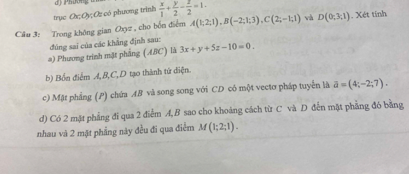 Phườn 
trục Ox; Oy; Oz có phương trình  x/1 + y/2 - z/2 =1. 
Câu 3: Trong không gian Oxyz , cho bốn điểm A(1;2;1), B(-2;1;3), C(2;-1;1) và D(0;3;1). Xét tính 
đúng sai của các khẳng định sau: 
a) Phương trình mặt phẳng (ABC) là 3x+y+5z-10=0. 
b) Bốn điểm A, B, C,D tạo thành tứ diện. 
c) Mặt phẳng (P) chứa AB và song song với CD có một vectơ pháp tuyến là vector a=(4;-2;7). 
d) Có 2 mặt phẳng đi qua 2 điểm A, B sao cho khoảng cách từ C và D đến mặt phẳng đó bằng 
nhau và 2 mặt phẳng này đều đi qua điểm M(1;2;1).