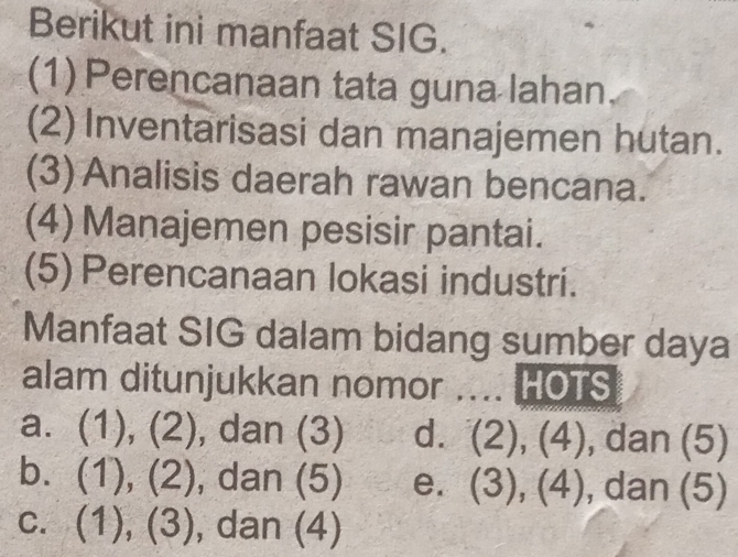 Berikut ini manfaat SIG.
(1) Perencanaan tata guna lahan.
(2) Inventarisasi dan manajemen hutan.
(3)Analisis daerah rawan bencana.
(4)Manajemen pesisir pantai.
(5) Perencanaan lokasi industri.
Manfaat SIG dalam bidang sumber daya
alam ditunjukkan nomor .... HOTS
a. (1), (2), dan (3) d. (2), (4), dan (5)
b. (1), (2), dan (5) e. 、 ∈fty ), 3),(4) , dan (5)
2ln -(-7
C. ( 1/) 5 6 , dan (4)