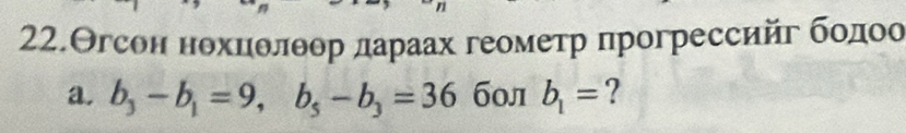 22.Θгсон нохнδлθор дараах геомеτр πрогрессийг бοдοо 
a. b_3-b_1=9, b_5-b_3=36 бол b_1= ?