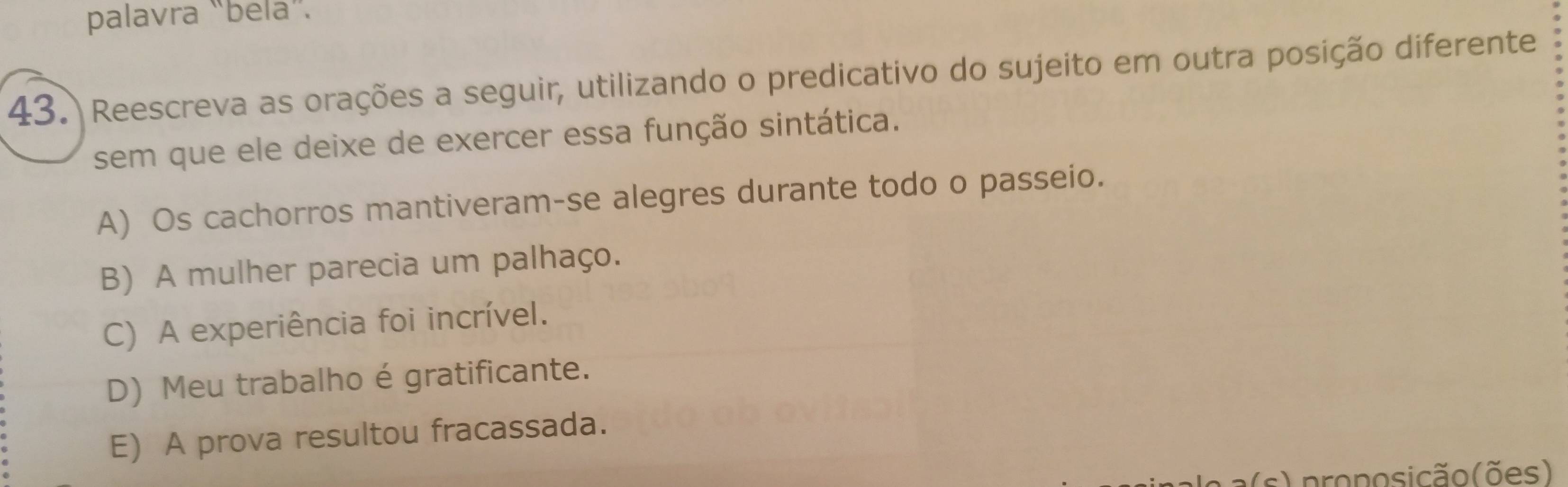 palavra “bela”.
43. Reescreva as orações a seguir, utilizando o predicativo do sujeito em outra posição diferente
sem que ele deixe de exercer essa função sintática.
A) Os cachorros mantiveram-se alegres durante todo o passeio.
B) A mulher parecia um palhaço.
C) A experiência foi incrível.
D) Meu trabalho é gratificante.
E) A prova resultou fracassada.
s) proposicão(ões)