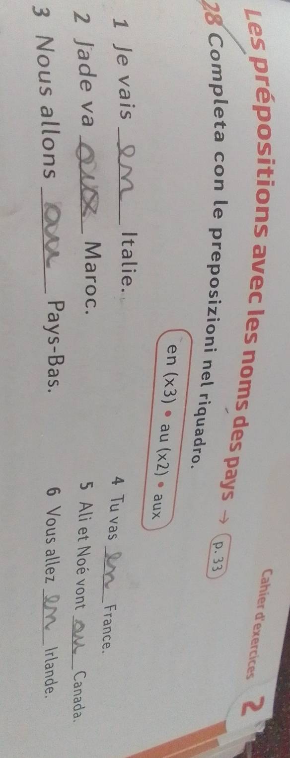 Cahier d'exercices 2 
Les prépositions avec les noms des pays
p. 33
28 Completa con le preposizioni nel riquadro. 
en (* 3) au (x2). aux 
1 Je vais_ 
Italie. 
4 Tu vas _France. 
Maroc. 
2 Jade va _5 Ali et Noé vont _Canada. 
Pays-Bas. 6 Vous allez 
3 Nous allons __Irlande.