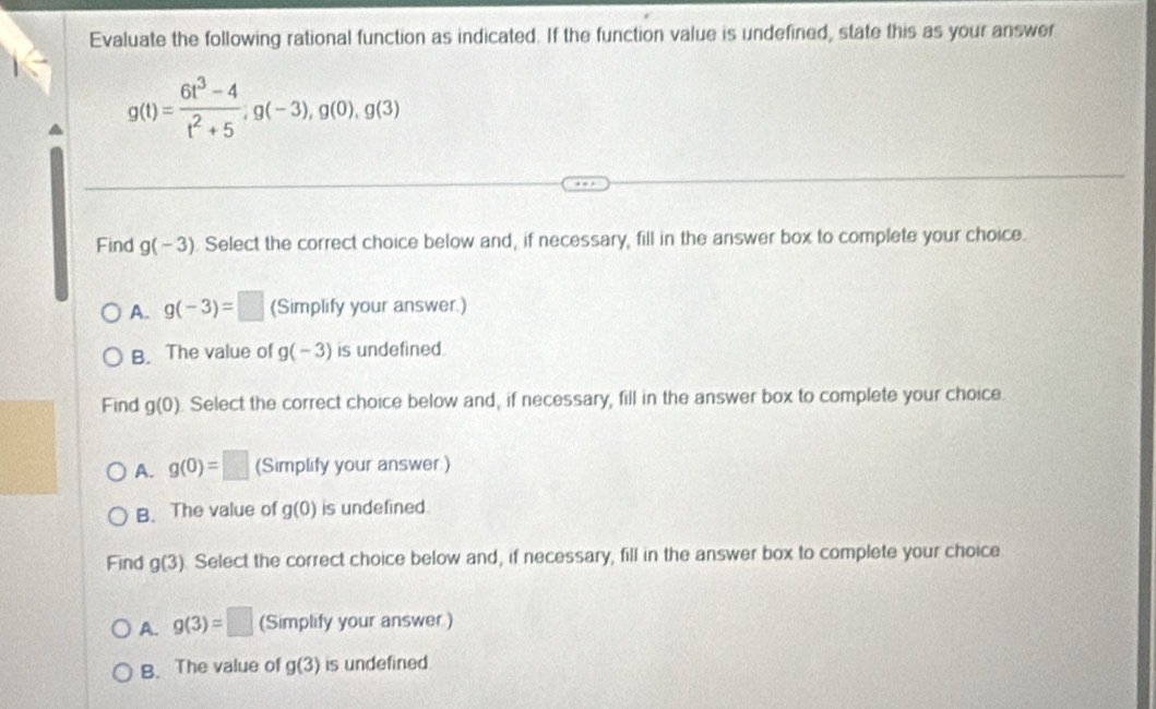 Evaluate the following rational function as indicated. If the function value is undefined, state this as your answer
g(t)= (6t^3-4)/t^2+5 , g(-3), g(0), g(3)
Find g(-3) Select the correct choice below and, if necessary, fill in the answer box to complete your choice.
A. g(-3)=□ (Simplify your answer.)
B. The value of g(-3) is undefined.
Find g(0). Select the correct choice below and, if necessary, fill in the answer box to complete your choice.
A. g(0)=□ (Simplify your answer.)
B. The value of g(0) is undefined.
Find g(3) Select the correct choice below and, if necessary, fill in the answer box to complete your choice
A. g(3)=□ (Simplify your answer)
B. The value of g(3) is undefined.