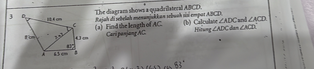 The diagram shows a quadrilateral ABCD.
Rajah di sebelah menunjukkan sebuah sisɨ empat ABCD.
3 and ∠ ACD.
(a) Find the length of AC. (b) Calculate ∠ ADC
Hitung ∠ ADC dan ∠ ACD
Cari panjang AC
`
、