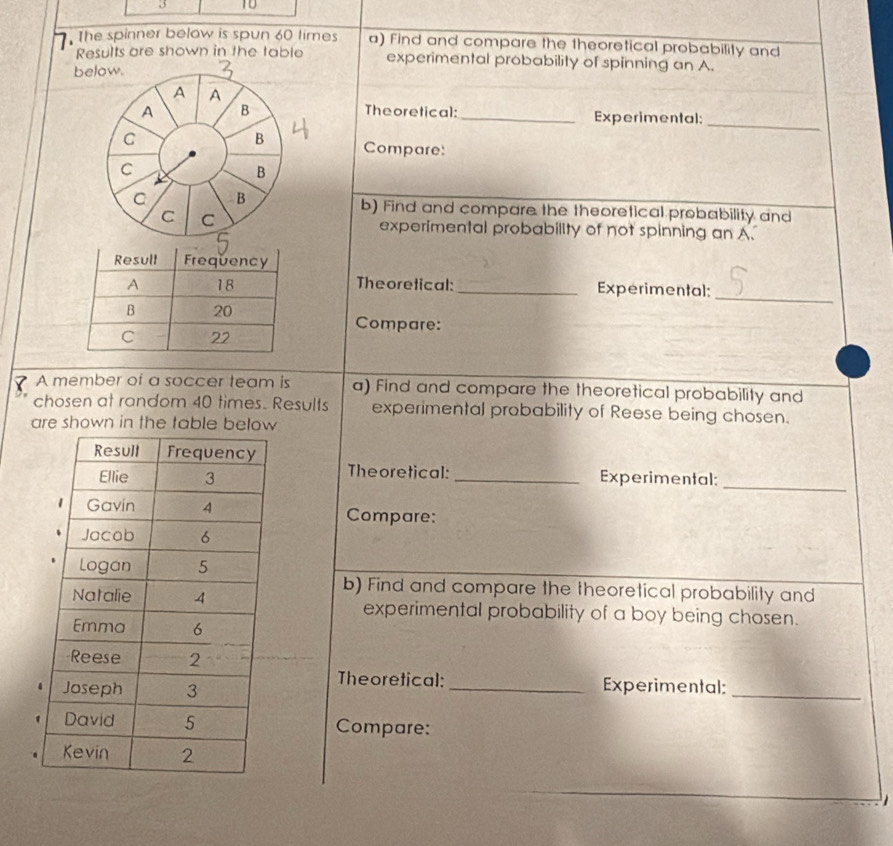 3 10 
. The spinner below is spun 60 times a) Find and compare the theoretical probability and 
Results are shown in the table experimental probability of spinning an A. 
below. 
A A 
A B Theoretical: _Experimental: 
B 
_ 
C Compare: 
C 
B 
C B b) Find and compare the theoretical probability and 
C C 
experimental probability of not spinning an A. 
Theoretical: _Experimental: 
_ 
Compare: 
A member of a soccer team is a) Find and compare the theoretical probability and 
chosen at random 40 times. Results experimental probability of Reese being chosen. 
are shown in the table below 
Theoretical: 
_Experimental: 
_ 
Compare: 
b) Find and compare the theoretical probability and 
experimental probability of a boy being chosen. 
Theoretical: 
_Experimental:_ 
Compare: