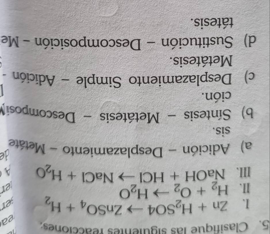 Clasifique las siguientes reacciones:
ea
I. Zn+H_2SO4to ZnSO_4+H_2 jer
II. H_2+O_2to H_2O ter
III、 NaOH+HClto NaCl+H_2O
A
de
a) Adición - Desplazamiento - Metáte
sis.
b) Síntesis - Metátesis - Descomposi
ción.
c) Desplazamiento Simple - Adición -
Metátesis.
d) Sustitución - Descomposición - Me
tátesis.