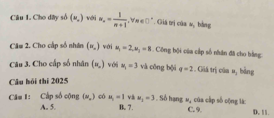 Cho dãy số (u_n) với u_n= 1/n+1 , forall n∈ □°. Giá trị của u_3 bằng
Câu 2. Cho cấp số nhân (u_n) với u_1=2, u_2=8. Công bội của cấp số nhân đã cho bằng:
Câu 3. Cho cấp số nhân (u_n) với u_1=3 và công bội q=2. Giá trị của u_2 bǎng
Câu hỏi thi 2025
Câu 1: Cấp số cộng (u_n) có u_1=1 và u_2=3. Số hạng u_4 của cấp số cộng là:
A. 5. B. 7. C. 9. D. 11.