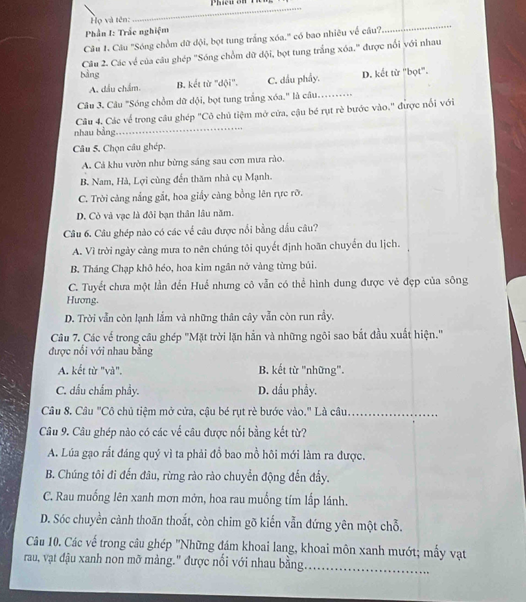 ọ và tên:
_
Phần I: Trắc nghiệm
Câu 1. Câu "Sóng chồm dữ dội, bọt tung trắng xóa." có bao nhiêu vế câu?
_
Câu 2. Các về của câu ghép "Sóng chồm dữ dội, bọt tung trắng xóa." được nổi với nhau
bàng D. kết từ "bọt".
A. dầu chẩm. B. kết từ "dội". C. dầu phẩy.
Câu 3. Câu "Sóng chồm dữ dội, bọt tung trắng xóa." là câu.._
Câu 4. Các về trong câu ghép "Cô chủ tiệm mở cứa, cậu bé rụt rè bước vào." được nối với
nhau bằng
_
Câu 5. Chọn câu ghép.
A. Cả khu vườn như bừng sáng sau cơn mưa rào.
B. Nam, Hà, Lợi cùng đến thăm nhà cụ Mạnh.
C. Trời càng nắng gắt, hoa giấy càng bồng lên rực rỡ.
D. Cò và vạc là đôi bạn thân lâu năm.
Câu 6. Câu ghép nào có các về câu được nổi bằng dầu câu?
A. Vì trời ngày càng mưa to nên chúng tôi quyết định hoãn chuyến du lịch.
B. Tháng Chạp khô héo, hoa kim ngân nở vàng từng búi.
C. Tuyết chưa một lần đến Huế nhưng cô vẫn có thể hình dung được vẻ đẹp của sông
Hương.
D. Trời vẫn còn lạnh lắm và những thân cây vẫn còn run rầy.
Câu 7. Các vế trong câu ghép "Mặt trời lặn hẳn và những ngôi sao bắt đầu xuất hiện."
được nối với nhau bằng
A. kết từ "và". B. kết từ "những".
C. đầu chẩm phầy. D. dấu phầy.
Câu 8. Câu "Cô chủ tiệm mở cửa, cậu bé rụt rè bước vào." Là câu._
Câu 9. Câu ghép nào có các vế câu được nối bằng kết từ?
A. Lúa gạo rất đáng quý vì ta phải đồ bao mồ hôi mới làm ra được.
B. Chúng tôi đi đến đâu, rừng rào rào chuyển động đến đấy.
C. Rau muống lên xanh mơn mởn, hoa rau muống tím lấp lánh.
D. Sóc chuyền cành thoăn thoắt, còn chim gõ kiến vẫn đứng yên một chỗ.
Câu 10. Các vế trong câu ghép 'Những đám khoai lang, khoai môn xanh mướt; mấy vậạt
rau, vậạt đậu xanh non mỡ màng.' được nổi với nhau bằng._