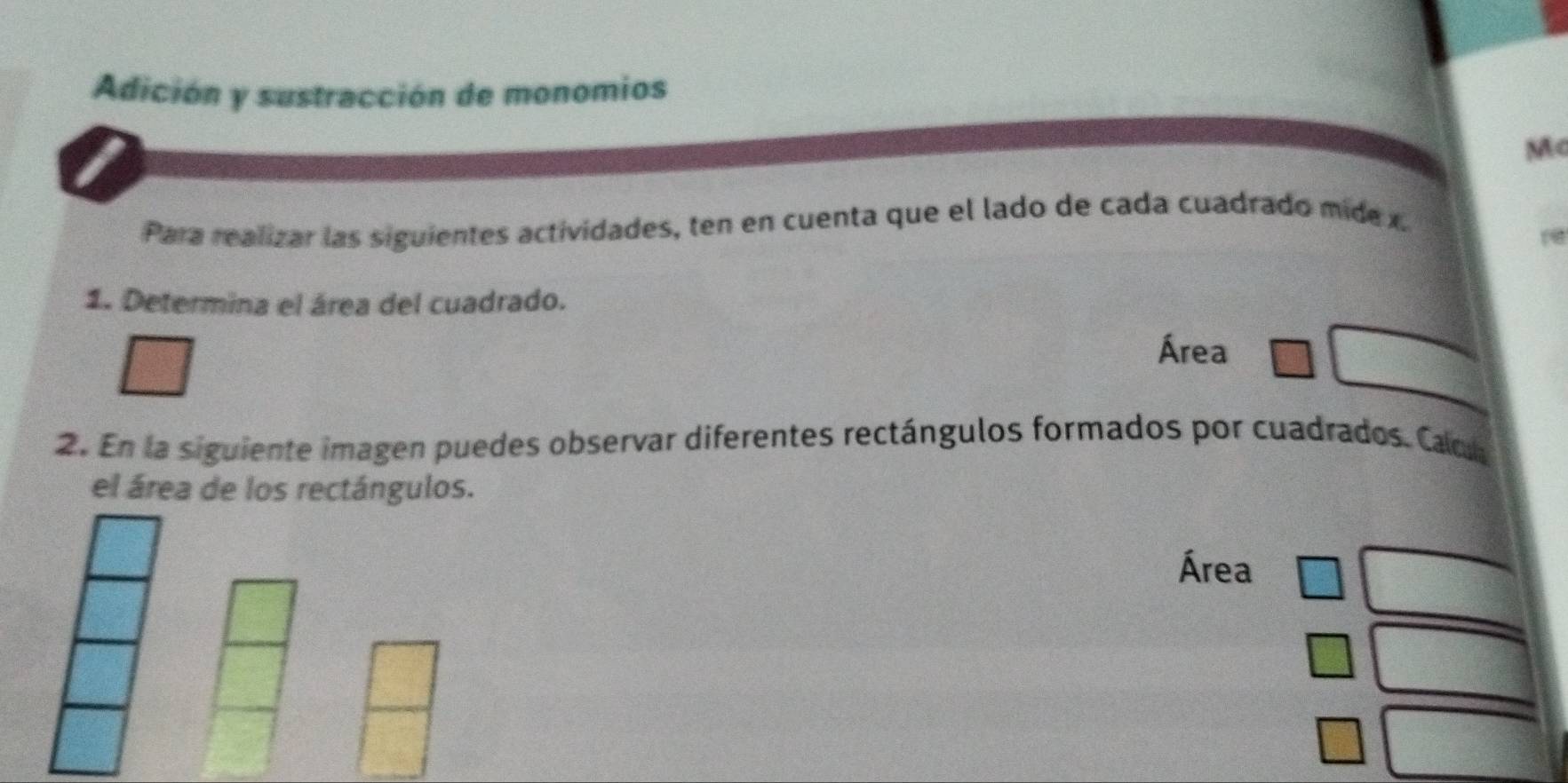 Adición y sustracción de monomios 
Mc 
Para realizar las siguientes actividades, ten en cuenta que el lado de cada cuadrado mid x. 
1. Determina el área del cuadrado. 
Área 
2. En la siguiente imagen puedes observar diferentes rectángulos formados por cuadrados. Cacl 
el área de los rectángulos. 
Área