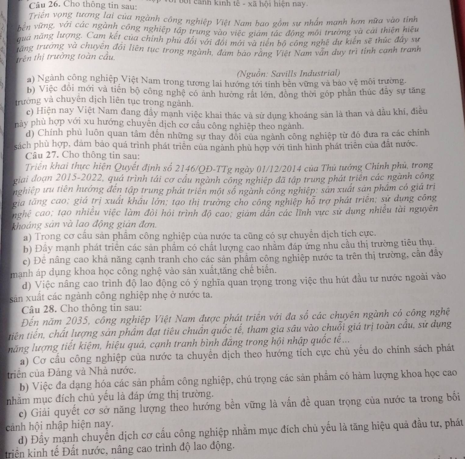 Với bối cảnh kinh tế - xã hội hiện nay
Câu 26. Cho thông tin sau:
Triền vọng tương lai của ngành công nghiệp Việt Nam bao gồm sự nhấn mạnh hơn nữa vào tính
bền vững, với các ngành công nghiệp tập trung vào việc giảm tác động môi trường và cải thiện hiệu
quả năng lượng. Cam kết của chính phủ đối với đồi mới và tiến bộ công nghệ dự kiến sẽ thúc đây sự
a tăng trưởng và chuyên đồi liên tục trong ngành, đám bảo rằng Việt Nam vẫn duy trì tính cạnh tranh
trên thị trường toàn cầu.
(Nguồn: Savills Industrial)
a) Ngành công nghiệp Việt Nam trong tương lai hướng tới tính bền vững và bảo vệ môi trường.
b) Việc đồi mới và tiến bộ công nghệ có ảnh hưởng rất lớn, đồng thời góp phần thúc đầy sự tăng
trưởng và chuyền dịch liên tục trong ngành.
c) Hiện nay Việt Nam đang đầy mạnh việc khai thác và sử dụng khoáng sản là than và dầu khí, điều
này phù hợp với xu hướng chuyền dịch cơ cấu công nghiệp theo ngành.
d) Chính phủ luôn quan tâm đến những sự thay đồi của ngành công nghiệp từ đó đưa ra các chính
sách phù hợp, đảm bảo quá trình phát triển của ngành phù hợp với tình hình phát triển của đất nước.
Câu 27. Cho thông tin sau:
Triên khai thực hiện Quyết định số 2146/QĐ-TTg ngày 01/12/2014 của Thủ tướng Chính phủ, trong
giai đoạn 2015-2022, quá trình tái cơ cấu ngành công nghiệp đã tập trung phát triển các ngành công
nghiệp ưu tiên hướng đến tập trung phát triên một số ngành công nghiệp: sản xuất sản phẩm có giả trị
gia tăng cao; giá trị xuất khẩu lớn; tạo thị trường cho công nghiệp hỗ trợ phát triên; sử dụng công
nghệ cao; tạo nhiều việc làm đòi hỏi trình độ cao; giảm dần các lĩnh vực sử dụng nhiều tài nguyên
khoáng sản và lao động giản đơn.
a) Trong cơ câu sản phẩm công nghiệp của nước ta cũng có sự chuyển dịch tích cực.
b) Đây mạnh phát triển các sản phẩm có chất lượng cao nhằm đáp ứng nhu cầu thị trường tiêu thụ.
c) Đề nâng cao khả năng cạnh tranh cho các sản phẩm công nghiệp nước ta trên thị trường, cần đây
mạnh áp dụng khoa học công nghệ vào sản xuất,tăng chế biến.
d) Việc nâng cao trình độ lao động có ý nghĩa quan trọng trong việc thu hút đầu tư nước ngoài vào
sản xuất các ngành công nghiệp nhẹ ở nước ta.
Câu 28. Cho thông tin sau:
Đến năm 2035, công nghiệp Việt Nam được phát triển với đa số các chuyên ngành có công nghệ
tiên tiến, chất lượng sản phẩm đạt tiêu chuẩn quốc tế, tham gia sâu vào chuỗi giá trị toàn cầu, sử dụng
năng lượng tiết kiệm, hiệu quả, cạnh tranh bình đăng trong hội nhập quốc tế...
a) Cơ cầu công nghiệp của nước ta chuyển dịch theo hướng tích cực chủ yểu do chính sách phát
triển của Đảng và Nhà nước.
b) Việc đa dạng hóa các sản phẩm công nghiệp, chú trọng các sản phẩm có hàm lượng khoa học cao
nhằm mục đích chủ yếu là đáp ứng thị trường.
c) Giải quyết cơ sở năng lượng theo hướng bền vững là vấn đề quan trọng của nước ta trong bối
cảnh hội nhập hiện nay.
d) Đầy mạnh chuyển dịch cơ cấu công nghiệp nhằm mục đích chủ yếu là tăng hiệu quả đầu tư, phát
triển kinh tế Đất nước, nâng cao trình độ lao động.