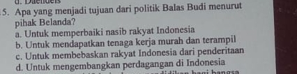 Daendeis
5. Apa yang menjadi tujuan dari politik Balas Budi menurut
pihak Belanda?
a. Untuk memperbaiki nasib rakyat Indonesia
b. Untuk mendapatkan tenaga kerja murah dan terampil
c. Untuk membebaskan rakyat Indonesia dari penderitaan
d. Untuk mengembangkan perdagangan di Indonesia