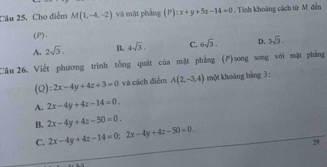 Cho điểm M(1,-4,-2) và mặt phẳng (P):x+y+5z-14=0. Tính khoảng cách từ M đến
(P).
A. 2sqrt(3). B. 4sqrt(3). C. 6sqrt(3). D. 3sqrt(3). 
Câu 26. Viết phương trình tổng quát của mặt phẳng (P)song song với mặt phẳng
(Q): 2x-4y+4z+3=0 và cách điểm A(2,-3,4) một khoáng bằng 3 :
A. 2x-4y+4z-14=0.
B. 2x-4y+4z-50=0.
C. 2x-4y+4z-14=0; 2x-4y+4z-50=0. 
29