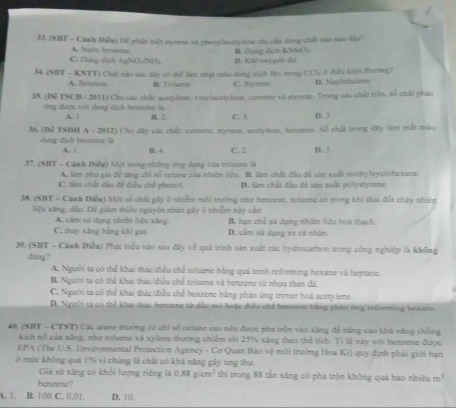 (SHT - Cảnh Điễu) Đề phân biệt styrene và phenylacetylene chi cần dùng chất nào sau đây?
A. Nuic bromine. B. Dung dịch KMnOu
C. Dung dịch AgNO5/NHs. D. Kil axygen dư.
34. (SBT - KNTT) Chát nào sau đây có thể làm nhạt màu dung dịch Brș trong CCl; ở điều kiện thường?
A. Benzene. B. Tolurne. C. Styrme. D. Naphthalene.
35. (Đễ TSCD - 2011) Cho các chất: acetylene, vinylacetylene, cumene và styrene. Trong các chất trên, số chất phân
ứng được với dung địch bromine là
A. Ⅰ B. 2. C. 5. D. 3.
36. (Để TSDH A - 2012) Cho đây các chất: cumene, styrene, acetylene, benzene. Số chất trong dây làm mắt màu
dung dịch bromine là
A. 1. B. 4. C. 2. D. 3.
37. (SBT - Cánh Điều) Một trong những ứng dụng của toluene là
A. làm phụ gia đề tăng chỉ số octane của nhiên liệu. B. làm chất đầu để sân xuất methyleyclohexane.
C. làm chất đầu đề điều chế phenol. D. làm chất đầu đề sản xuất polystyrene.
38. (SBT - Cánh Diều) Một số chất gây 6 nhiễm môi trường như benzene, toluene có trong khi thái đốt chây nhiên
liệu xăng, dầu. Để giám thiều nguyên nhân gây ô nhiễm này cân
A. cầm sử dụng nhiên liệu xăng. B. hạn chế sử dụng nhiên liệu hoá thạch.
C. thay xãng bằng khí gas. D. cẩm sử dụng xe cá nhân.
39. (SBT - Cánh Điều) Phát biểu nào sau đây về quả trình sản xuất các hydrocarbon trong công nghiệp là không
dúng?
A. Người ta có thể khai thác/điều chể toluene bằng quá trình reforming hexane và heptane.
B. Người ta có thể khai thác/điều chế toluene và benzene từ nhựa than đá.
C. Người ta có thể khai thác/điều chế benzene băng phản ứng trimer hoá acetylene.
D. Người ta có thể khai thác benzene tử dầu mỏ hoặc điều chế benzene bằng phần ứng reforming bexane.
40. (SBT - CTST) Các arene thường có chỉ số octane cao nên được pha trộn vào xăng để năng cao khá năng chống
kích nổ của xãng, như toluene và xylene thường chiếm tới 25% xãng theo thể tích. Tỉ lệ này với benzene được
EPA (The U.S. Environmental Protection Agency - Cơ Quan Bảo vệ môi trường Hoa Kỉ) quy định phải giới hạn
ở mức không quả 1% vì chúng là chất có khả năng gây ung thư.
Giả sử xãng có khối lượng riêng là 0.88g/cm^3 thì trong 88 tần xăng có pha trộn không quá bao nhiêu m^3
benzene?
A. 1. B. 100.C. 0,01. D. 10.