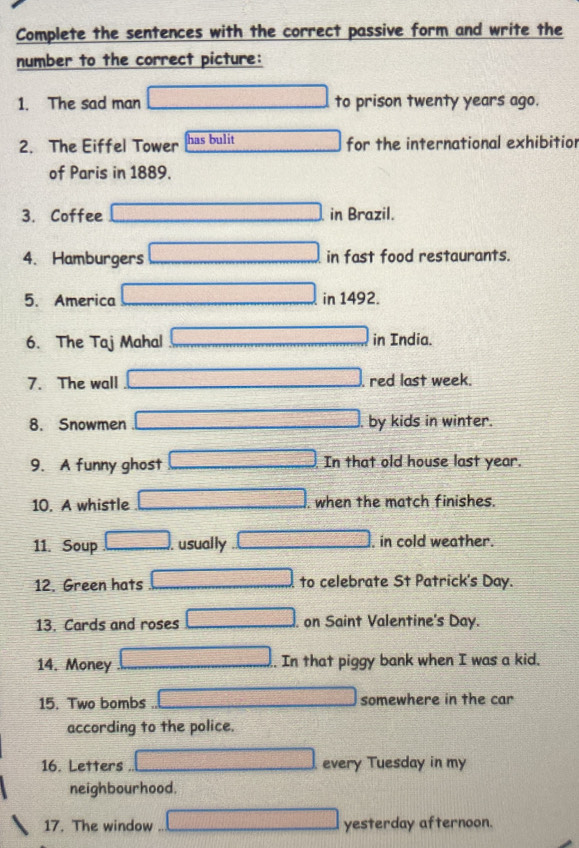 Complete the sentences with the correct passive form and write the 
number to the correct picture: 
1. The sad man to prison twenty years ago. 
2. The Eiffel Tower has bulit for the international exhibitior 
of Paris in 1889. 
3. Coffee in Brazil. 
4. Hamburgers in fast food restaurants. 
5. America in 1492. 
6. The Taj Mahal in India. 
7. The wall , red last week. 
8. Snowmen by kids in winter. 
9. A funny ghost In that old house last year. 
10. A whistle when the match finishes. 
11. Soup usually , in cold weather. 
12. Green hats to celebrate St Patrick's Day. 
13. Cards and roses . on Saint Valentine's Day. 
14. Money . In that piggy bank when I was a kid. 
15. Two bombs somewhere in the car 
according to the police. 
16. Letters every Tuesday in my 
neighbourhood. 
17. The window yesterday afternoon.