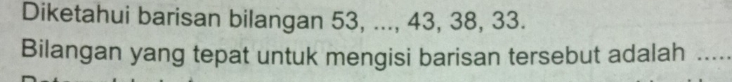 Diketahui barisan bilangan 53, ..., 43, 38, 33. 
Bilangan yang tepat untuk mengisi barisan tersebut adalah ....