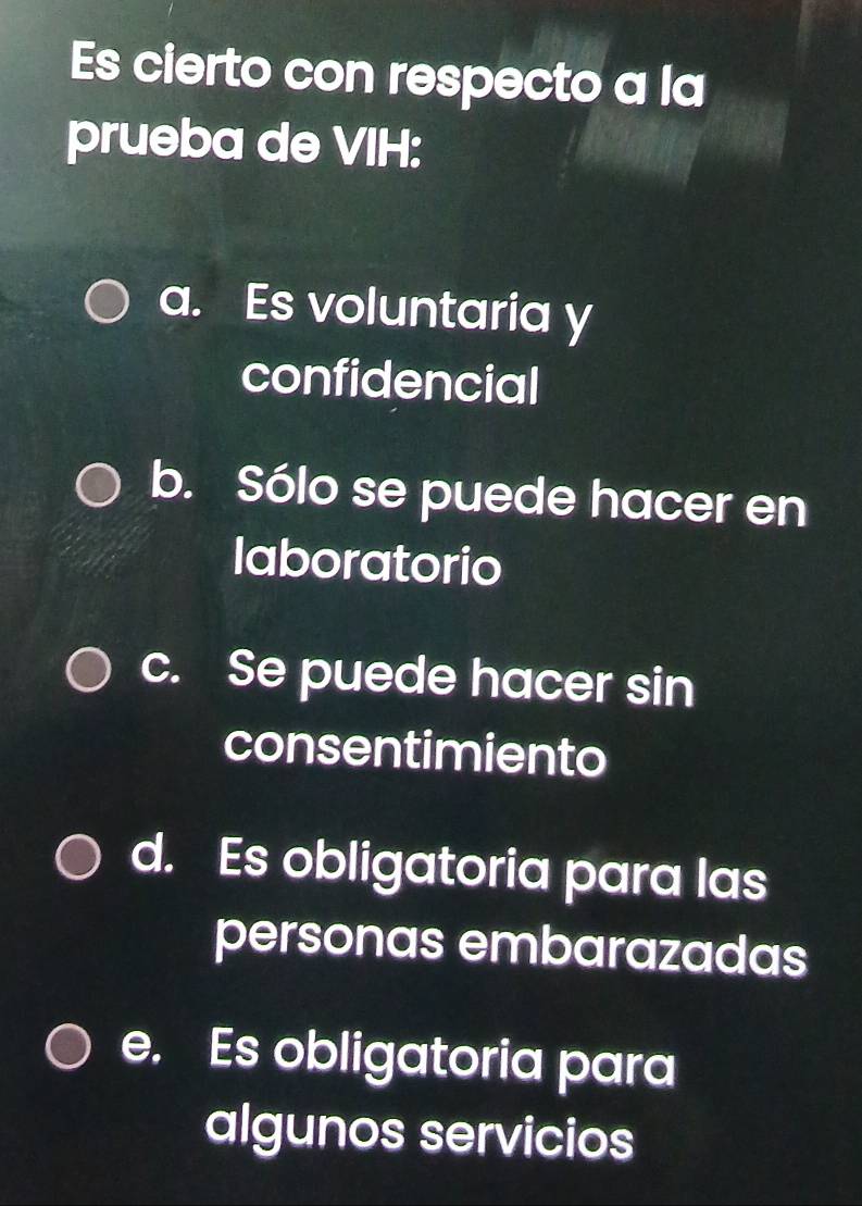 Es cierto con respecto a la
prueba de VIH:
a. Es voluntaria y
confidencial
b. Sólo se puede hacer en
laboratorio
c. Se puede hacer sin
consentimiento
d. Es obligatoria para las
personas embarazadas
e. Es obligatoria para
algunos servicios